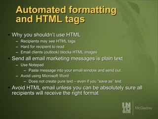 Automated formatting and HTML tags Why you shouldn’t use HTML Recipients may see HTML tags Hard for recipient to read Email clients (outlook) blocks HTML images Send all email marketing messages is plain text Use Notepad Paste message into your email window and send out Avoid using Microsoft Word Does not create pure text – even if you “save as” text Avoid HTML email unless you can be absolutely sure all recipients will receive the right format 