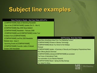 Subject line examples News Oriented to Reader - Best Open Rates (60%-87%)  [COMPANYNAME] Sales & Marketing Newsletter  Eye on the [COMPANYNAME] Update (Oct 31 - Nov 4)  [COMPANYNAME] May 2005 News Bulletin!  [COMPANYNAME] Newsletter - February 2006  [COMPANYNAME] and [COMPANYNAME] Invites You!  Invitation from [COMPANYNAME]  [COMPANYNAME] Jan/Feb 2006 Newsletter  Website news - Issue 3  Upcoming Events at [COMPANYNAME]  [COMPANYNAME] Councils: Letter of Interest  October 2005 Newsletter  Self Promoting - Worst Open Rates (1%-14%) Need More Advertising Value From Your Marketing Partner?  [COMPANYNAME] Pioneers in Banana Technology  [COMPANYNAME] Moves You Home for the Holidays  Renewal  [COMPANYNAME] Update - A Summary of Security and Emergency Preparedness News  Now Offering Banana Services!  [COMPANYNAME] endorses [COMPANYNAME] as successor  The Future of International Trade  True automation of your Banana Research  [COMPANYNAME] Resort - Spring into May Savings  You Asked For More... 