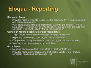 Eloqua - Reporting Campaign Trees Provides more immediate insight into the results within a single campaign and across campaigns.  View campaign reports and dashboards according to different levels or hierarchies—for example, by time period, then region, then product, then campaign type and finally, by the specific campaign Campaign results become clear and meaningful: Track results for the entire campaign and individual tactic.  Reporting according to your organizational structure.  Compare and analyze results across your organizational structure.  View inquiries on campaigns by Lead Rank.  Advantages: Measure campaign effectiveness that is most useful to you Provides more meaningful reports that enable you to improve future campaign results and demonstrate ROI. 