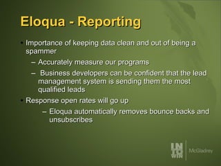Eloqua - Reporting Importance of keeping data clean and out of being a spammer Accurately measure our programs  Business developers can be confident that the lead management system is sending them the most qualified leads Response open rates will go up Eloqua automatically removes bounce backs and unsubscribes 