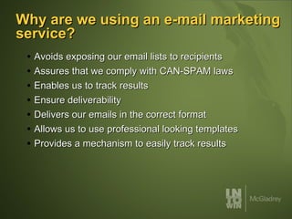 Why are we using an e-mail marketing service? Avoids exposing our email lists to recipients Assures that we comply with CAN-SPAM laws Enables us to track results Ensure deliverability Delivers our emails in the correct format Allows us to use professional looking templates Provides a mechanism to easily track results 