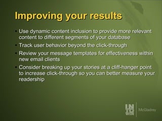 Improving your results Use dynamic content inclusion to provide more relevant content to different segments of your database Track user behavior beyond the click-through Review your message templates for effectiveness within new email clients Consider breaking up your stories at a cliff-hanger point to increase click-through so you can better measure your readership 