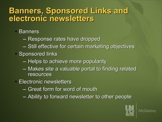 Banners, Sponsored Links and electronic newsletters Banners  Response rates have dropped Still effective for certain marketing objectives Sponsored links Helps to achieve more popularity  Makes site a valuable portal to finding related resources Electronic newsletters Great form for word of mouth Ability to forward newsletter to other people 