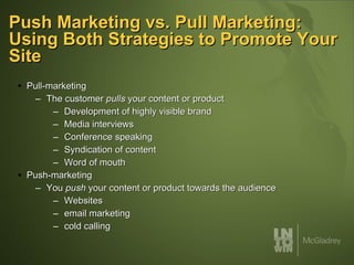 Push Marketing vs. Pull Marketing: Using Both Strategies to Promote Your Site Pull-marketing The customer  pulls  your content or product Development of highly visible brand Media interviews Conference speaking Syndication of content Word of mouth Push-marketing You  push  your content or product towards the audience Websites email marketing cold calling 