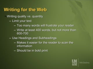 Writing for the Web Writing quality vs. quantity Limit your text Too many words will frustrate your reader Write at least 400 words, but not more than 600-700 Use Headings and Subheadings Makes it easier for the reader to scan the information Should be in bold print 