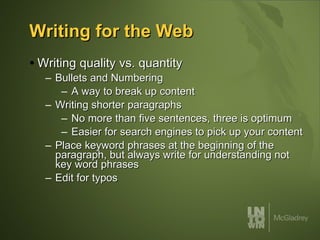 Writing for the Web Writing quality vs. quantity Bullets and Numbering A way to break up content Writing shorter paragraphs No more than five sentences, three is optimum Easier for search engines to pick up your content Place keyword phrases at the beginning of the paragraph, but always write for understanding not key word phrases Edit for typos 