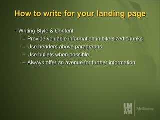 How to write for your landing page Writing Style & Content Provide valuable information in bite sized chunks Use headers above paragraphs Use bullets when possible Always offer an avenue for further information 