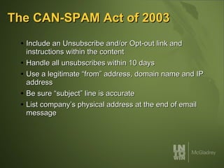 The CAN-SPAM Act of 2003 Include an Unsubscribe and/or Opt-out link and instructions within the content Handle all unsubscribes within 10 days Use a legitimate “from” address, domain name and IP address Be sure “subject” line is accurate List company’s physical address at the end of email message 