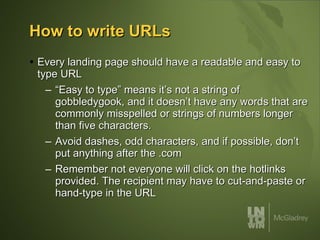 How to write URLs Every landing page should have a readable and easy to type URL “Easy to type” means it’s not a string of gobbledygook, and it doesn’t have any words that are commonly misspelled or strings of numbers longer than five characters. Avoid dashes, odd characters, and if possible, don’t put anything after the .com Remember not everyone will click on the hotlinks provided. The recipient may have to cut-and-paste or hand-type in the URL 