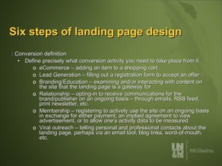 Six steps of landing page design Conversion definition Define precisely what conversion activity you need to take place from it eCommerce – adding an item to a shopping cart Lead Generation – filling out a registration form to accept an offer  Branding/Education – examining and/or interacting with content on the site that the landing page is a gateway for Relationship – opting-in to receive communications for the brand/publisher on an ongoing basis – through emails, RSS feed, print newsletter, etc. Membership – registering to actively use the site on an ongoing basis in exchange for either payment, an implied agreement to view advertisement, or to allow one’s activity data to be measured Viral outreach – telling personal and professional contacts about the landing page, perhaps via an email tool, blog links, word-of-mouth, etc.  