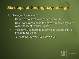 Six steps of landing page design Demographic research Create a profile of your perfect converter Don’t construct a page to appeal broadly across a wide variety of “typical” users You have 0-8 seconds to convince visitors this is the page for them At most they will read 15 words 