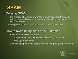 SPAM Defining SPAM the practice of sending unwanted e-mail messages, frequently with commercial content, in large quantities to an indiscriminate set of recipients comprises some 80 to 85% of all the email in the world How to avoid being seen as a Spammer Build your email lists carefully Choose only those who specifically asked for emails Use Opt-in scenarios Avoid sending emails to people who did not grant you permission 