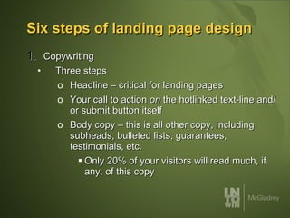 Six steps of landing page design Copywriting Three steps Headline – critical for landing pages Your call to action  on  the hotlinked text-line and/or submit button itself Body copy – this is all other copy, including subheads, bulleted lists, guarantees, testimonials, etc.  Only 20% of your visitors will read much, if any, of this copy 