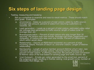 Six steps of landing page design Testing, measuring and tweaking Set up a schedule to examine and react to result metrics.  These should match your goals.  Examples: eCommerce – Sales as a percent of total visitors, sales by traffic source, average sale amount, percent of sales from returning customers vs. newbies, etc. Lead generation – Leads as a percent of total visitors, estimated sales value per average lead generated by traffic source, length of sales cycle for average lead, etc. Branding/education – Percent of total visitors who stay longer than 30 seconds, the person over one minute. Average visit times, pageviews and clickpaths  of visitors who stay over one minute. Percent of visitors who return within seven days. Relationship – Opt-ins (or RSS-feed recipients) as a percent of total incoming visitors. Percent of return vs. one-time visitors. Length of lifetime relationship. Membership – Length of active member account lifetime (churn rate), new members as a percent of total visitors, returning former members as a percent of total visitors.  If offering a free trial, the percent of paid conversion & lifetime value of the trial based on landing page and traffic source, etc.  Viral Outreach – Emails per visitor generated by the email tool, percent of the outgoing emails resulting in friends visiting, viral growth curve, number of link-backs from Blogs, etc. 