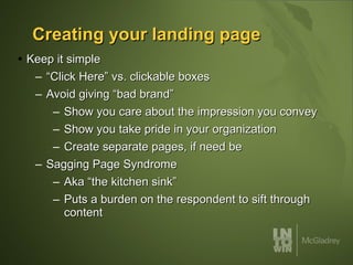 Creating your landing page Keep it simple “Click Here” vs. clickable boxes Avoid giving “bad brand” Show you care about the impression you convey Show you take pride in your organization Create separate pages, if need be Sagging Page Syndrome Aka “the kitchen sink” Puts a burden on the respondent to sift through content 