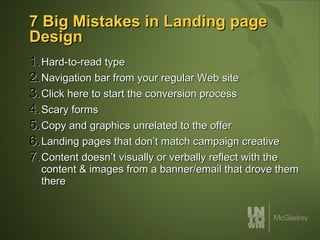 7 Big Mistakes in Landing page Design Hard-to-read type Navigation bar from your regular Web site Click here to start the conversion process Scary forms Copy and graphics unrelated to the offer Landing pages that don’t match campaign creative Content doesn’t visually or verbally reflect with the content & images from a banner/email that drove them there 