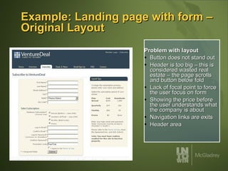 Example: Landing page with form – Original Layout Problem with layout Button does not stand out Header is too big – this is considered wasted real estate – the page scrolls and button below fold Lack of focal point to force the user focus on form Showing the price before the user understands what the company is about Navigation links are exits Header area 