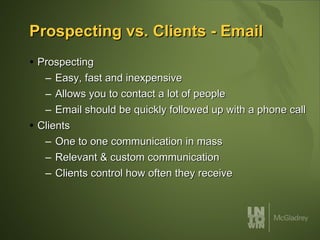 Prospecting vs. Clients - Email Prospecting Easy, fast and inexpensive Allows you to contact a lot of people  Email should be quickly followed up with a phone call Clients One to one communication in mass Relevant & custom communication Clients control how often they receive  