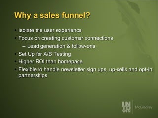 Why a sales funnel? Isolate the user experience Focus on creating customer connections Lead generation & follow-ons Set Up for A/B Testing Higher ROI than homepage Flexible to handle newsletter sign ups, up-sells and opt-in partnerships 