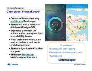 © 2014 IBM Corporation16
Case Study: FitnessKeeper
1
6
FitnessKeeper:
•Relational DB wasn’t scaling
•Simplify operations and development
•Reduce costs
Creator of fitness tracking
mobile app RunKeeper
Started off with a relational
database (PostgreSQL)
Explosive growth (> 20
million active users) resulted
in scalability issues
Want their team to focus on
user experience and front-
end development
Started migration to Cloudant
last year
Built new BreezeApp
exclusively on Cloudant
 
