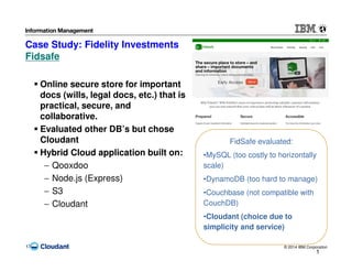© 2014 IBM Corporation17
Case Study: Fidelity Investments
Fidsafe
1
7
FidSafe evaluated:
•MySQL (too costly to horizontally
scale)
•DynamoDB (too hard to manage)
•Couchbase (not compatible with
CouchDB)
•Cloudant (choice due to
simplicity and service)
Online secure store for important
docs (wills, legal docs, etc.) that is
practical, secure, and
collaborative.
Evaluated other DB’s but chose
Cloudant
Hybrid Cloud application built on:
− Qooxdoo
− Node.js (Express)
− S3
− Cloudant
 