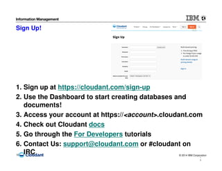 © 2014 IBM Corporation19
1
9
Sign Up!
1. Sign up at https://cloudant.com/sign-up
2. Use the Dashboard to start creating databases and
documents!
3. Access your account at https://<account>.cloudant.com
4. Check out Cloudant docs
5. Go through the For Developers tutorials
6. Contact Us: support@cloudant.com or #cloudant on
IRC
 