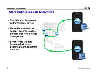 © 2014 IBM Corporation27 27
Local
Storage
Local
Storage
Store data on the servers
and/or the local device
Native libraries built to
support synchronization
process and local storage
management
Synchronize the data
between devices by
pushing/pulling data from
Cloudant
Store and Access Data Everywhere
 