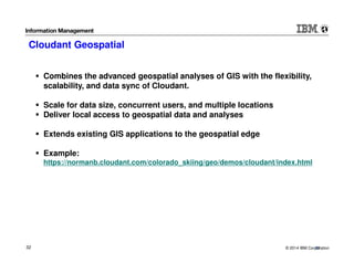 © 2014 IBM Corporation32
Cloudant Geospatial
32
Combines the advanced geospatial analyses of GIS with the flexibility,
scalability, and data sync of Cloudant.
Scale for data size, concurrent users, and multiple locations
Deliver local access to geospatial data and analyses
Extends existing GIS applications to the geospatial edge
Example:
https://normanb.cloudant.com/colorado_skiing/geo/demos/cloudant/index.html
 