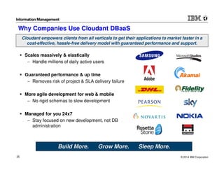 © 2014 IBM Corporation35
Why Companies Use Cloudant DBaaS
Scales massively & elastically
− Handle millions of daily active users
Guaranteed performance & up time
− Removes risk of project & SLA delivery failure
More agile development for web & mobile
− No rigid schemas to slow development
Managed for you 24x7
− Stay focused on new development, not DB
administration
Build More. Grow More. Sleep More.
Cloudant empowers clients from all verticals to get their applications to market faster in a
cost-effective, hassle-free delivery model with guaranteed performance and support.
 