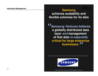 © 2014 IBM Corporation37
Samsung
achieves scalability and
flexible schemas for its data
Hyuk-Jeen Suh, Senior Investment Manager; Samsung
“Samsung Ventures believes
a globally distributed data
layer and management
of that data is especially
critical for large enterprise
businesses.
”
 