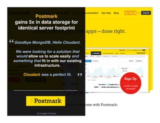 © 2014 IBM Corporation38
Postmark
gains 5x in data storage for
identical server footprint
Chris Nagele, Postmark
“Goodbye MongoDB, Hello Cloudant.
We were looking for a solution that
would allow us to scale easily and
something that fit in with our existing
infrastructure.
Cloudant was a perfect fit.
”
 