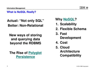 © 2014 IBM Corporation4
What is NoSQL Really?
Actual: “Not only SQL”
Better: Non-Relational
New ways of storing
and querying data
beyond the RDBMS
The Rise of Polyglot
Persistence
Why NoSQL?
1. Scalability
2. Flexible Schema
3. Fast
Development
4. Cost
5. Cloud
Architecture
Compatibility
 