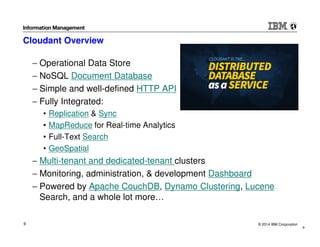 © 2014 IBM Corporation9
Cloudant Overview
− Operational Data Store
− NoSQL Document Database
− Simple and well-defined HTTP API
− Fully Integrated:
• Replication & Sync
• MapReduce for Real-time Analytics
• Full-Text Search
• GeoSpatial
− Multi-tenant and dedicated-tenant clusters
− Monitoring, administration, & development Dashboard
− Powered by Apache CouchDB, Dynamo Clustering, Lucene
Search, and a whole lot more…
9
 