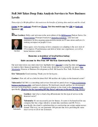Full 360 Takes Deep Data Analysis Services to New Business
Levels
Transcript of a BrieﬁngsDirect discussion on the beneﬁts of joining data analysis and the cloud.
Listen to the podcast. Find it on iTunes. Get the mobile app for iOS or Android.
Sponsor: HP
Dana Gardner: Hello, and welcome to the next edition of the HP Discover Podcast Series. I'm
Dana Gardner, Principal Analyst at Interarbor Solutions, your host and
moderator for this ongoing sponsored discussion on IT innovation and how it’s
making an impact on people’s lives.
Once again, we're focusing on how companies are adapting to the new style of
IT to improve IT performance and deliver better user experiences, as well as
better business results.
Become a member of myVertica today
Register now
Gain access to the free HP Vertica Community Editio
Our next innovation case study interview highlights how Full 360 is using big data and analytics
to improve their ﬁnancial operations. To learn more about that we're joined by our guest, Eric
Valenzuela, Director of Business Development at Full 360 based in New York. Welcome, Eric.
Eric Valenzuela: Good morning. Thank you for having me.
Gardner: First off, tell us a little bit about Full 360 and the role it plays in the ﬁnancial sector?
Valenzuela: Full 360 is a consulting and services ﬁrm and we purely focus on data warehousing,
business intelligence (BI), and hosted solutions. We build and consult and then we do managed
services for hosting those complex, sophisticated solutions in the cloud, in the Amazon cloud
speciﬁcally. [Register for the upcoming HP Big Data Conference in Boston on Aug. 10-13.]
Gardner: And why is cloud a big differentiator for this type of service in the
ﬁnancial sector?
Valenzuela: It’s not necessarily just for ﬁnance. It seems to be beneﬁcial for any
company that has a large initiative around data warehouse and BI. For us,
speciﬁcally, the cloud is a platform that we can develop our scripts and processes
around. That way, we can guarantee 100 percent that we're providing the same
exact service to all of our customers.
Gardner
Valenzuela
 