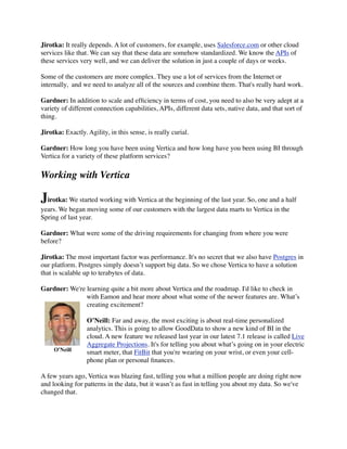 Jirotka: It really depends. A lot of customers, for example, uses Salesforce.com or other cloud
services like that. We can say that these data are somehow standardized. We know the APIs of
these services very well, and we can deliver the solution in just a couple of days or weeks.
Some of the customers are more complex. They use a lot of services from the Internet or
internally,  and we need to analyze all of the sources and combine them. That's really hard work.
Gardner: In addition to scale and efﬁciency in terms of cost, you need to also be very adept at a
variety of different connection capabilities, APIs, different data sets, native data, and that sort of
thing.
Jirotka: Exactly. Agility, in this sense, is really curial.
Gardner: How long you have been using Vertica and how long have you been using BI through
Vertica for a variety of these platform services?
Working with Vertica
Jirotka: We started working with Vertica at the beginning of the last year. So, one and a half
years. We began moving some of our customers with the largest data marts to Vertica in the
Spring of last year.
Gardner: What were some of the driving requirements for changing from where you were
before?
Jirotka: The most important factor was performance. It's no secret that we also have Postgres in
our platform. Postgres simply doesn’t support big data. So we chose Vertica to have a solution
that is scalable up to terabytes of data.
Gardner: We're learning quite a bit more about Vertica and the roadmap. I'd like to check in
with Eamon and hear more about what some of the newer features are. What’s
creating excitement?
O’Neill: Far and away, the most exciting is about real-time personalized
analytics. This is going to allow GoodData to show a new kind of BI in the
cloud. A new feature we released last year in our latest 7.1 release is called Live
Aggregate Projections. It's for telling you about what’s going on in your electric
smart meter, that FitBit that you're wearing on your wrist, or even your cell-
phone plan or personal ﬁnances.
A few years ago, Vertica was blazing fast, telling you what a million people are doing right now
and looking for patterns in the data, but it wasn’t as fast in telling you about my data. So we've
changed that.
O'Neill
 