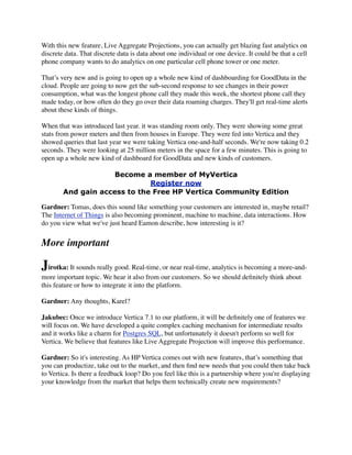 With this new feature, Live Aggregate Projections, you can actually get blazing fast analytics on
discrete data. That discrete data is data about one individual or one device. It could be that a cell
phone company wants to do analytics on one particular cell phone tower or one meter.
That’s very new and is going to open up a whole new kind of dashboarding for GoodData in the
cloud. People are going to now get the sub-second response to see changes in their power
consumption, what was the longest phone call they made this week, the shortest phone call they
made today, or how often do they go over their data roaming charges. They'll get real-time alerts
about these kinds of things.
When that was introduced last year. it was standing room only. They were showing some great
stats from power meters and then from houses in Europe. They were fed into Vertica and they
showed queries that last year we were taking Vertica one-and-half seconds. We're now taking 0.2
seconds. They were looking at 25 million meters in the space for a few minutes. This is going to
open up a whole new kind of dashboard for GoodData and new kinds of customers.
Become a member of MyVertica
Register now
And gain access to the Free HP Vertica Community Edition
Gardner: Tomas, does this sound like something your customers are interested in, maybe retail?
The Internet of Things is also becoming prominent, machine to machine, data interactions. How
do you view what we've just heard Eamon describe, how interesting is it?
More important
Jirotka: It sounds really good. Real-time, or near real-time, analytics is becoming a more-and-
more important topic. We hear it also from our customers. So we should deﬁnitely think about
this feature or how to integrate it into the platform.
Gardner: Any thoughts, Karel?
Jakubec: Once we introduce Vertica 7.1 to our platform, it will be deﬁnitely one of features we
will focus on. We have developed a quite complex caching mechanism for intermediate results
and it works like a charm for Postgres SQL, but unfortunately it doesn't perform so well for
Vertica. We believe that features like Live Aggregate Projection will improve this performance.
Gardner: So it's interesting. As HP Vertica comes out with new features, that’s something that
you can productize, take out to the market, and then ﬁnd new needs that you could then take back
to Vertica. Is there a feedback loop? Do you feel like this is a partnership where you're displaying
your knowledge from the market that helps them technically create new requirements?
 