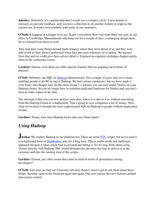 Jakubec: Deﬁnitely, it's a partnership and I would say a complex circle. A new feature is
released, we provide feedback, and you have a direction to do another feature or improve the
current one. It works very similarly with some of our customers.
O’Neill: It happens at a deeper level too. Karel’s coworkers ﬂew over from Brno last year, to our
ofﬁce in Cambridge, Massachusetts and hung out for a couple of days, exchanging design ideas.
So we learned from them as well.
They had done some things around multi-tenancy where they were ahead of us and they were
able to tell us how Vertica performed when they put extra schemers on a catalog. We learned
from that and we could give them advice about it. Engineer-to-engineer exchanges happen pretty
often in the conference rooms.
Gardner: Eamon, were there any other speciﬁc features that are popping out in terms of
interest?
O’Neil: Deﬁnitely our SQL on Hadoop enhancements. For a couple of years now we've been
enabling people to do BI on top of Hadoop. We had various connectors, but we have made it
even faster and cheaper now. In this most recent 7.1 release, you can now install Vertica on your
Hadoop cluster. So you no longer have to maintain dedicated hardware for Vertica and you don’t
have to make copies of the data.
The message is that you can now analyze your data, where it is and as it is, without converting
from the Hadoop format or a duplication. That’s going to save companies a lot of money. Now,
what we've done is brought the most sophisticated SQL on Hadoop to people without duplication
of data.
Gardner: Tomas, how does Hadoop factor into your future plans?
Using Hadoop
Jirotka: We employ Hadoop in our platform too. There are some ETL scripts, but we've used it
in a traditional form of MapReduce jobs for a long time. This is really costly and inefﬁcient
approach because it takes much time to develop and debug it. So we may think about using
Vertica directly with Hadoop. This would dramatically decrease the time to deliver it to the
customer and also the running time of the scripts.
Gardner: Eamon, any other issues that come to mind in terms of prominence among
developers?
O’Neill: Last year, we had our Customer Advisory Board, where I got to ask them about those
things. Security came to the forefront again and again. Our new release has new features around
data-access control.
 