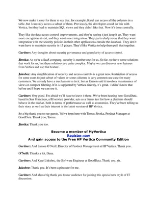 We now make it easy for them to say that, for example, Karel can access all the columns in a
table, but I can only access a subset of them. Previously, the developers could do this with
Vertica, but they had to maintain SQL views and they didn’t like that. Now it's done centrally.
They like the data-access control improvements, and they're saying t just keep it up. They want
more encryption at rest, and they want more integration. They particularly stress that they want
integration with the security policies in their other applications outside the database. They don’t
want have to maintain security in 15 places. They'd like Vertica to help them pull that together.
Gardner: Any thoughts about security governance and granularity of access control.
Jirotka: As we're a SaaS company, security is number one for us. So far, we have some solutions
that work for us, but these solutions are quite complex. Maybe we can discover new features
from Vertica and use that feature.
Jakubec: Any simpliﬁcation of security and access controls is a great new. Restriction of access
for some users to just subset of values or some columns is very common use case for many
customers. We already have a mechanism to do it, but as Eamon said it involves maintenance of
views or complex ﬁltering. If it is supported by Vertica directly, it’s great.  I didn’t know that
before and I hope we can use it.
Gardner: Very good. I'm afraid we’ll have to leave it there. We've been hearing how GoodData,
based in San Francisco, a BI service provider, acts as a litmus test for how a platform should
behave in the market, both in terms of performance as well as economics. They've been telling us
their story as well as their interest in the latest version of HP Vertica.
So a big thank you to our guests. We've been here with Tomas Jirotka, Product Manager at
GoodData. Thank you, Tomas.
Jirotka: Thank you too.
Become a member of MyVertica
Register now
And gain access to the Free HP Vertica Community Edition
Gardner: And Eamon O’Neill, Director of Product Management at HP Vertica. Thank you.
O’Neill: Thanks a lot, Dana.
Gardner: And Karel Jakubec, the Software Engineer at GoodData. Thank you, sir.
Jakubec: Thank you. It’s been a pleasure for me.
Gardner: And also a big thank you to our audience for joining this special new style of IT
discussion.
 