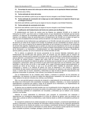 Martes 8 de diciembre de 2015 DIARIO OFICIAL (Primera Sección) 11
13. Porcentaje de avance de la obra que se estima alcanzar con la aportación federal autorizada
El total de la obra (100%).
14. Fecha estimada de inicio de la obra
Esta fecha será definida a partir de que se asigne el recurso otorgado a esa Entidad Federativa.
15. Fecha estimada de conclusión de la etapa que se está realizando en el ejercicio fiscal en que
se otorgue el recurso
Esta fecha será definida a partir de que se asigne el recurso otorgado a esa Entidad Federativa.
16. Fecha estimada de conclusión de la obra
Esta fecha será definida a partir de que se asigne el recurso otorgado a esa Entidad Federativa.
17. Justificación del fortalecimiento del Centro de Justicia para las Mujeres
El establecimiento del Centro de Justicia para las Mujeres (en adelante CEJUM) en la ciudad de
Chihuahua en el 2011, que inició como un modelo pionero, lo que naturalmente ha implicado que las buenas
prácticas y la detección de necesidades aprendidas con el ejercicio del modelo, muestren indicadores para
mejoras o se visibilicen áreas de oportunidad para el fortalecimiento del CEJUM con el objeto de lograr los
fines que tiene el establecimiento de estos centros de atención a la violencia contra las mujeres.
El crecimiento de las Instituciones que participamos en el CEJUM, derivado del aumento en la demanda
de servicios por parte de las mujeres de la Ciudad, ha implicado que las necesidades de espacio vayan en
aumento, por lo que la mayoría de los espacios disponibles se han enfocado en la atención a las demandas
de servicio más urgentes, impidiendo que se cuenten con otros de suma importancia como lo son una sala de
resguardo de evidencia y el fortalecimiento de la Unidad de Gestión Administrativa que se encarga de gestión
de la información y su intercambio y retroalimentación con otras dependencias Estatales y Federales de
servicio público y privado, así como la atracción de víctimas del delito de trata.
Por lo anterior, la aplicación del recurso proveniente de los recursos federales destinados para el
fortalecimiento del CEJUM para este ejercicio 2015, se proyecta que sea utilizado para la creación de
espacios físicos idóneos para la operación de dichas áreas, que permitirá que la operatividad sea adecuada
para la obtención y procesamiento de la información que se genera con motivo de los servicios prestados en
el CEJUM, de manera precisa y objetiva pero sobre todo de manera oportuna con herramientas de
conocimiento de la situación de violencia de género, los factores que la propician, los que contribuyen para su
propagación y perduración, datos que emanan en gran parte de las denuncias que se presentan y las cuales
ascienden a más de diez mil al año a nivel estatal, de la cuales Chihuahua genera aproximadamente un
cuarenta por ciento de las mismas, lo que a su vez permitirá definir medidas de prevención, atención,
investigación y sanción a la violencia de género así como el tratamiento a las víctimas y agresores,
encontrando de esta manera mecanismos para prevenir el fenómeno de violencia y así evitar los daños que
causa, o cuando esta ya ocurrió, repararlos y restaurarlos sin dejar de lado la atención especializada a las
personas involucradas, en particular, a las víctimas y sus familias de manera directa.
Con el fortalecimiento de las unidades antes citadas y mediante la operación de los protocolos ya
establecidos, nos daremos a la tarea de realizar las adecuaciones necesarias a los mismos para tener una
mejor calidad en la atención ofrecida a las víctimas y sus familiares.
Ello a su vez permitirá generar protocolos de recepción y sistematización de la información, así como los
de enlace de la información entre autoridades municipales, estatales y federales; y no menos importante la
especialización al personal que estará a cargo de la recepción de la información y la implementación de
encuestas para medición de la calidad del servicio prestado.
El alcance que se pretende permitirá también que con la participación de los integrantes de cada una de
las instituciones involucradas en el proceso de acceso a la justicia para mujeres, se definan las adecuaciones
a los protocolos existentes en complemento con encuestas y entrevistas que se realicen a las usuarias,
víctimas y sus familias.
Además se busca sistematizar la información para compartir el conocimiento con instancias o
dependencias con competencia especializadas en el tema de violencia de género, para que teniendo una
visión clara y precisa se defina la problemática y cada instancia desde su ámbito de competencia participe en
la solución.
Es necesaria la existencia de la unidad propuesta con el equipo necesario y el personal especializado que
recabe la información a través de sistemas de informática intercomunicados con las instancias generadoras
de la información en los Centros de Justicia y con el enlace y coordinación del área de Fiscalía debido a que
esta instancia es la que recibe la información en primer término y la produce cuando ejercita las funciones
que le competen al prevenir, investigar, perseguir y sancionar la violencia de género.
 
