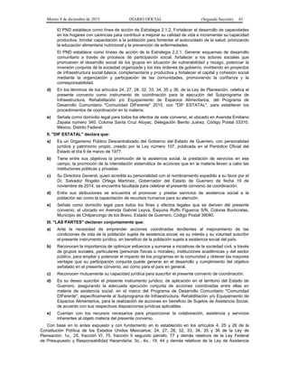 Martes 8 de diciembre de 2015 DIARIO OFICIAL (Segunda Sección) 43
El PND establece como línea de acción de Estrategia 2.1.2. Fortalecer el desarrollo de capacidades
en los hogares con carencias para contribuir a mejorar su calidad de vida e incrementar su capacidad
productiva, brindar capacitación a la población para fomentar el autocuidado de la salud, priorizando
la educación alimentaria nutricional y la prevención de enfermedades.
El PND establece como líneas de acción de la Estrategia 2.2.1. Generar esquemas de desarrollo
comunitario a través de procesos de participación social, fortalecer a los actores sociales que
promueven el desarrollo social de los grupos en situación de vulnerabilidad y rezago, potenciar la
inversión conjunta de la sociedad organizada y los tres órdenes de gobierno, invirtiendo en proyectos
de infraestructura social básica, complementaria y productiva y fortalecer el capital y cohesión social
mediante la organización y participación de las comunidades, promoviendo la confianza y la
corresponsabilidad.
d) En los términos de los artículos 24, 27, 28, 32, 33, 34, 35 y 36, de la Ley de Planeación, celebra el
presente convenio como instrumento de coordinación para la ejecución del Subprograma de
Infraestructura, Rehabilitación y/o Equipamiento de Espacios Alimentarios, del Programa de
Desarrollo Comunitario "Comunidad DIFerente" 2015, con "DIF ESTATAL", para establecer los
procedimientos de coordinación en la materia.
e) Señala como domicilio legal para todos los efectos de este convenio, el ubicado en Avenida Emiliano
Zapata número 340, Colonia Santa Cruz Atoyac, Delegación Benito Juárez, Código Postal 03310,
México, Distrito Federal.
II. "DIF ESTATAL" declara que:
a) Es un Organismo Público Descentralizado del Gobierno del Estado de Guerrero, con personalidad
jurídica y patrimonio propio, creado por la Ley número 107, publicada en el Periódico Oficial del
Estado el día 9 de marzo de 1977.
b) Tiene entre sus objetivos la promoción de la asistencia social, la prestación de servicios en ese
campo, la promoción de la interrelación sistemática de acciones que en la materia lleven a cabo las
instituciones públicas y privadas.
c) Su Directora General, quien acredita su personalidad con el nombramiento expedido a su favor por el
Dr. Salvador Rogelio Ortega Martínez, Gobernador del Estado de Guerrero de fecha 19 de
noviembre de 2014, se encuentra facultada para celebrar el presente convenio de coordinación.
d) Entre sus atribuciones se encuentra el promover y prestar servicios de asistencia social a la
población así como la capacitación de recursos humanos para su atención.
e) Señala como domicilio legal para todos los fines y efectos legales que se deriven del presente
convenio, el ubicado en Avenida Gabriel Leyva, Esquina Ruffo Figueroa S/N, Colonia Burócratas,
Municipio de Chilpancingo de los Bravo, Estado de Guerrero, Código Postal 39090.
III. "LAS PARTES" declaran conjuntamente que:
a) Ante la necesidad de emprender acciones coordinadas tendientes al mejoramiento de las
condiciones de vida de la población sujeta de asistencia social, es su interés y su voluntad suscribir
el presente instrumento jurídico, en beneficio de la población sujeta a asistencia social del país.
b) Reconocen la importancia de optimizar esfuerzos y sumarse a iniciativas de la sociedad civil, a través
de grupos sociales, particulares (personas físicas o morales), instituciones académicas y del sector
público, para ampliar y potenciar el impacto de los programas en la comunidad y obtener las mayores
ventajas que su participación conjunta puede generar en el desarrollo y cumplimiento del objetivo
señalado en el presente convenio, así como para el país en general.
c) Reconocen mutuamente su capacidad jurídica para suscribir el presente convenio de coordinación.
d) Es su deseo suscribir el presente instrumento jurídico, de aplicación en el territorio del Estado de
Guerrero, asegurando la adecuada ejecución conjunta de acciones coordinadas entre ellas en
materia de asistencia social, en el marco del Programa de Desarrollo Comunitario "Comunidad
DIFerente", específicamente al Subprograma de Infraestructura, Rehabilitación y/o Equipamiento de
Espacios Alimentarios, para la realización de acciones en beneficio de Sujetos de Asistencia Social,
de acuerdo con sus respectivas disposiciones jurídicas aplicables.
e) Cuentan con los recursos necesarios para proporcionar la colaboración, asistencia y servicios
inherentes al objeto materia del presente convenio.
Con base en lo antes expuesto y con fundamento en lo establecido en los artículos 4, 25 y 26 de la
Constitución Política de los Estados Unidos Mexicanos; 24, 27, 28, 32, 33, 34, 35 y 36 de la Ley de
Planeación; 1o., 25, fracción VI, 75, fracción II segundo párrafo, 77 y demás relativos de la Ley Federal
de Presupuesto y Responsabilidad Hacendaria; 3o., 4o., 19, 44 y demás relativos de la Ley de Asistencia
 