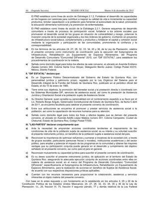 64 (Segunda Sección) DIARIO OFICIAL Martes 8 de diciembre de 2015
El PND establece como línea de acción de Estrategia 2.1.2. Fortalecer el desarrollo de capacidades
en los hogares con carencias para contribuir a mejorar su calidad de vida e incrementar su capacidad
productiva, brindar capacitación a la población para fomentar el autocuidado de la salud, priorizando
la educación alimentaria nutricional y la prevención de enfermedades.
El PND establece como líneas de acción de la Estrategia 2.2.1. Generar esquemas de desarrollo
comunitario a través de procesos de participación social, fortalecer a los actores sociales que
promueven el desarrollo social de los grupos en situación de vulnerabilidad y rezago, potenciar la
inversión conjunta de la sociedad organizada y los tres órdenes de gobierno, invirtiendo en proyectos
de infraestructura social básica, complementaria y productiva y fortalecer el capital y cohesión social
mediante la organización y participación de las comunidades, promoviendo la confianza y la
corresponsabilidad.
d) En los términos de los artículos 24, 27, 28, 32, 33, 34, 35 y 36, de la Ley de Planeación, celebra
el presente convenio como instrumento de coordinación para la ejecución del Subprograma de
Infraestructura, Rehabilitación y/o Equipamiento de Espacios Alimentarios, del Programa
de Desarrollo Comunitario "Comunidad DIFerente" 2015, con "DIF ESTATAL", para establecer los
procedimientos de coordinación en la materia.
e) Señala como domicilio legal para todos los efectos de este convenio, el ubicado en Avenida Emiliano
Zapata número 340, Colonia Santa Cruz Atoyac, Delegación Benito Juárez, Código Postal 03310,
México, Distrito Federal.
II. "DIF ESTATAL" declara que:
a) Es un Organismo Público Descentralizado del Gobierno del Estado de Quintana Roo, con
personalidad jurídica y patrimonio propio, regulado por la Ley Orgánica del Sistema para el
Desarrollo Integral de la Familia del Estado de Quintana Roo, publicado en el periódico oficial del
Estado, el día 15 de enero de 1985.
b) Tiene entre sus objetivos, la promoción del bienestar social y la prestación directa o coordinada con
los Sistemas Municipales DIF, servicios de asistencia social, así como la prestación de Asistencia
Jurídica y Orientación Social a la población sujeto de Asistencia Social.
c) Su Director General, quien acredita su personalidad con el nombramiento expedido a su favor por el
Lic. Roberto Borge Angulo, Gobernador Constitucional del Estado de Quintana Roo, de fecha 5 abril
de 2011, se encuentra facultada para celebrar el presente convenio de coordinación.
d) Entre sus atribuciones se encuentra el promover y prestar servicios de asistencia social a la
población, así como la capacitación de recursos humanos para su atención.
e) Señala como domicilio legal para todos los fines y efectos legales que se deriven del presente
convenio, el ubicado en Avenida Adolfo López Mateos número 441, Colonia Campestre, Ciudad de
Chetumal, Estado de Quintana Roo, Código Postal 77030.
III. "LAS PARTES" declaran conjuntamente que:
a) Ante la necesidad de emprender acciones coordinadas tendientes al mejoramiento de las
condiciones de vida de la población sujeta de asistencia social, es su interés y su voluntad suscribir
el presente instrumento jurídico, en beneficio de la población sujeta a asistencia social del país.
b) Reconocen la importancia de optimizar esfuerzos y sumarse a iniciativas de la sociedad civil, a través
de grupos sociales, particulares (personas físicas o morales), instituciones académicas y del sector
público, para ampliar y potenciar el impacto de los programas en la comunidad y obtener las mayores
ventajas que su participación conjunta puede generar en el desarrollo y cumplimiento del objetivo
señalado en el presente convenio, así como para el país en general.
c) Reconocen mutuamente su capacidad jurídica para suscribir el presente convenio de coordinación.
d) Es su deseo suscribir el presente instrumento jurídico, de aplicación en el territorio del Estado de
Quintana Roo, asegurando la adecuada ejecución conjunta de acciones coordinadas entre ellas en
materia de asistencia social, en el marco del Programa de Desarrollo Comunitario "Comunidad
DIFerente", específicamente al Subprograma de Infraestructura, Rehabilitación y/o Equipamiento de
Espacios Alimentarios, para la realización de acciones en beneficio de Sujetos de Asistencia Social,
de acuerdo con sus respectivas disposiciones jurídicas aplicables.
e) Cuentan con los recursos necesarios para proporcionar la colaboración, asistencia y servicios
inherentes al objeto materia del presente convenio.
Con base en lo antes expuesto y con fundamento en lo establecido en los artículos 4, 25 y 26 de la
Constitución Política de los Estados Unidos Mexicanos; 24, 27, 28, 32, 33, 34, 35 y 36 de la Ley de
Planeación; 1o., 25, fracción VI, 75, fracción II segundo párrafo, 77 y demás relativos de la Ley Federal
 