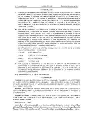 6 (Tercera Sección) DIARIO OFICIAL Martes 8 de diciembre de 2015
CONSIDERANDOS
I.- QUE ESTA SECRETARIA ES COMPETENTE PARA RESOLVER SOBRE LA PROCEDENCIA DE LA EMISION
DE LA RESOLUCION QUE DECLARE EL TERRENO COMO NACIONAL EN RELACION AL PREDIO OBJETO
DE LOS TRABAJOS DE DESLINDE, DE CONFORMIDAD CON LO DISPUESTO EN LOS ARTICULOS 27
CONSTITUCIONAL; 160 DE LA LEY AGRARIA; 41, FRACCIONES I, II Y IX DE LA LEY ORGANICA DE LA
ADMINISTRACION PUBLICA FEDERAL; 108 DEL REGLAMENTO DE LA LEY AGRARIA EN MATERIA DE
ORDENAMIENTO DE LA PROPIEDAD RURAL, ASI COMO 5o., 6o. FRACCION XII, 8o. FRACCION III Y 22o.
FRACCION XV INCISO B) DEL REGLAMENTO INTERIOR DE LA SECRETARIA DE DESARROLLO AGRARIO,
TERRITORIAL Y URBANO.
II.- QUE UNA VEZ REVISADOS LOS TRABAJOS DE DESLINDE, A FIN DE VERIFICAR QUE ESTOS SE
DESARROLLARON CON APEGO A LAS NORMAS TECNICAS, HABIENDOSE REALIZADO LOS AVISOS,
NOTIFICACIONES Y PUBLICACIONES QUE EXIGEN LOS ORDENAMIENTOS LEGALES, SEGUN SE
ACREDITA CON LA DOCUMENTACION QUE CORRE AGREGADA A SU EXPEDIENTE, SE DESPRENDE QUE
CON FECHA 23 DE JUNIO DE 2015 SE EMITIO EL CORRESPONDIENTE DICTAMEN TECNICO,
ASIGNANDOSELE EL NUMERO 719337, MEDIANTE EL CUAL SE APRUEBAN LOS TRABAJOS DEL
DESLINDE Y LOS PLANOS DERIVADOS DEL MISMO, RESULTANDO UNA SUPERFICIE ANALITICA DE
0-18-58 (CERO HECTAREAS, DIECIOCHO AREAS, CINCUENTA Y OCHO CENTIAREAS), CON LAS
COORDENADAS GEOGRAFICAS Y COLINDANCIAS SIGUIENTES:
DE LATITUD NORTE 16 GRADOS, 41 MINUTOS, 48 SEGUNDOS; Y DE LONGITUD OESTE 92 GRADOS,
26 MINUTOS, 54 SEGUNDOS, Y COLINDANCIAS:
AL NORTE: PEDRO PEREZ SANTIZ
AL SUR: GUADALUPE VAZQUEZ MOSHAN
AL ESTE: NICOLAS PEREZ SANTIZ
AL OESTE: FAUSTO ICO CRUZ
III.- QUE DURANTE EL DESARROLLO DE LOS TRABAJOS DE DESLINDE SE APERSONARON LOS
POSEEDORES DE LOS PREDIOS QUE COLINDAN CON EL TERRENO DE QUE SE TRATA EN LA
PRESENTE, QUIENES FIRMARON DE CONFORMIDAD EL ACTA EN LA QUE SE ESTABLECEN LAS
COLINDANCIAS CON EL PREDIO EN CUESTION Y QUE SE DESCRIBEN EN LOS TRABAJOS TECNICOS
QUE OBRAN EN SU EXPEDIENTE.
POR LO ANTES EXPUESTO, SE EMITEN LOS SIGUIENTES:
RESOLUTIVOS
PRIMERO.- SE DECLARA QUE ES NACIONAL EL TERRENO DENOMINADO "PARCELA 15", CON SUPERFICIE DE
0-18-58 (CERO HECTAREAS, DIECIOCHO AREAS, CINCUENTA Y OCHO CENTIAREAS), UBICADO EN EL MUNICIPIO
DE HUIXTAN, ESTADO DE CHIAPAS, CON LAS COLINDANCIAS, MEDIDAS Y UBICACION GEOGRAFICA DESCRITAS
EN LA PRESENTE RESOLUCION.
SEGUNDO.- PUBLIQUESE LA PRESENTE RESOLUCION EN EL DIARIO OFICIAL DE LA FEDERACION Y
NOTIFIQUESE PERSONALMENTE A LOS INTERESADOS DENTRO DE LOS DIEZ DIAS NATURALES SIGUIENTES AL
DE SU PUBLICACION.
TERCERO.- INSCRIBASE ESTA RESOLUCION EN EL REGISTRO PUBLICO DE LA PROPIEDAD Y DEL COMERCIO
DE LA ENTIDAD QUE CORRESPONDA, EN EL REGISTRO PUBLICO DE LA PROPIEDAD FEDERAL Y EN EL
REGISTRO AGRARIO NACIONAL.
ASI LO PROVEYO Y FIRMA
México, D.F., a 14 de octubre de 2015.- La Secretaria de Desarrollo Agrario, Territorial y Urbano, María
del Rosario Robles Berlanga.- Rúbrica.- El Subsecretario de Ordenamiento Territorial, Enrique González
Tiburcio.- Rúbrica.- El Director General de la Propiedad Rural, Luis Armando Bastarrachea Sosa.- Rúbrica.
 