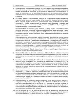 12 (Tercera Sección) DIARIO OFICIAL Martes 8 de diciembre de 2015
II. En este sentido, el Plan Nacional de Desarrollo 2013-2018 establece entre sus objetivos, estrategias
y líneas de acción, garantizar el ejercicio efectivo de los derechos sociales para toda la población y
fortalecer el desarrollo de capacidades en los hogares con carencias para contribuir a mejorar su
calidad de vida e incrementar su capacidad productiva, así como generar esquemas de desarrollo
comunitario a través de procesos de participación social para transitar hacia una sociedad equitativa
e incluyente.
III. En el marco anterior, el Ejecutivo Federal, como una de sus acciones de gobierno, estableció el
Programa Hábitat, con el que busca contribuir al Plan Nacional de Desarrollo 2013-2018, Meta II.
México Incluyente, Objetivo 2.5 Proveer un entorno adecuado para el desarrollo de una vida digna,
Estrategia 2.5.1 Transitar hacia un modelo de Desarrollo Urbano Sustentable e Inteligente que
procure vivienda digna para los mexicanos, Estrategia Transversal II Gobierno Cercano y Moderno,
Estrategia Transversal III Perspectiva de Género.
Programa Sectorial de Desarrollo Agrario, Territorial y Urbano, Objetivo 3 Consolidar ciudades
compactas, productivas, competitivas, incluyentes y sustentables, que faciliten la movilidad y eleven
la calidad de vida de sus habitantes, Estrategia 3.3 Promover la mejora de la infraestructura,
equipamiento, servicios, espacios y movilidad urbana sustentable en coordinación con gobiernos
estatales y municipales.
Programa Nacional de Desarrollo Urbano, Objetivo 1 Controlar la expansión de las manchas urbanas
y consolidar las ciudades para mejorar la calidad de vida de los habitantes, Estrategia 1.5 Apoyar
la construcción, renovación y mantenimiento del equipamiento e infraestructura para fomentar la
densificación y consolidación de las zonas urbanas estratégicas; Objetivo 2 Consolidar un modelo de
Desarrollo urbano que genere bienestar para los ciudadanos, garantizando la sustentabilidad social,
económica y ambiental, Estrategia 2.2 Impulsar la sustentabilidad social, promoviendo una cultura de
convivencia y participación ciudadana y fortaleciendo el tejido social de las comunidades.
Sistema Nacional para la Cruzada Nacional contra el Hambre y del Programa Nacional para la
Prevención Social de la Violencia y la Delincuencia.
IV. El artículo 33 de la Ley de Planeación establece que el Ejecutivo Federal podrá convenir con los
gobiernos de las entidades federativas, satisfaciendo las formalidades que en cada caso procedan, la
coordinación que se requiera a efecto de que esos gobiernos participen en la planeación nacional del
desarrollo.
V. Los artículos 3, fracción XXI, 29 y 30 y el Anexo 25 del Decreto de Presupuesto de Egresos de la
Federación para el Ejercicio Fiscal 2015, publicado en el Diario Oficial de la Federación (DOF) el 3 de
diciembre de 2014, establecen que el Programa Hábitat es un programa de subsidios del Ramo
Administrativo 15 Desarrollo Agrario, Territorial y Urbano. Asimismo, el artículo 31 de este Decreto
señala que los subsidios federales se destinarán en las entidades federativas, en los términos de las
disposiciones aplicables.
VI. Conforme a lo dispuesto en el artículo 41 de la Ley Orgánica de la Administración Pública Federal,
corresponde a “LA SEDATU”, el despacho de entre otros asuntos, el impulsar en coordinación con
las autoridades estatales y municipales, la planeación y el ordenamiento del territorio nacional para
su máximo aprovechamiento, con la formulación de políticas que armonicen el desarrollo urbano con
criterios uniformes respecto de la planeación, control y crecimiento con calidad de las ciudades y
zonas metropolitanas del país.
VII. El segundo párrafo del artículo 5o. transitorio del Decreto por el que se reforman, adicionan y
derogan diversas disposiciones de la Ley Orgánica de la Administración Pública Federal, publicado
en el Diario Oficial de la Federación el 2 de enero de 2013, establece “Las menciones contenidas en
otras leyes, reglamentos y en general en cualquier otra disposición, respecto de las Secretarías
cuyas funciones se reforman por virtud de este Decreto, se entenderán referidas a las dependencias
que, respectivamente, adquieren tales funciones”.
VIII. El 31 de diciembre de 2014, se publicó en el Diario Oficial de la Federación el Acuerdo de la
Secretaría de Desarrollo Agrario, Territorial y Urbano por el que se emiten las Reglas de Operación
del Programa Hábitat para el Ejercicio Fiscal 2015, en lo sucesivo “Las Reglas de Operación”.
 