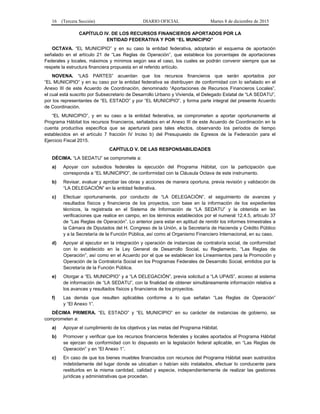 16 (Tercera Sección) DIARIO OFICIAL Martes 8 de diciembre de 2015
CAPÍTULO IV. DE LOS RECURSOS FINANCIEROS APORTADOS POR LA
ENTIDAD FEDERATIVA Y POR “EL MUNICIPIO”
OCTAVA. “EL MUNICIPIO” y en su caso la entidad federativa, adoptarán el esquema de aportación
señalado en el artículo 21 de “Las Reglas de Operación”, que establece los porcentajes de aportaciones
Federales y locales, máximos y mínimos según sea el caso, los cuales se podrán convenir siempre que se
respete la estructura financiera propuesta en el referido artículo.
NOVENA. “LAS PARTES” acuerdan que los recursos financieros que serán aportados por
“EL MUNICIPIO” y en su caso por la entidad federativa se distribuyen de conformidad con lo señalado en el
Anexo III de este Acuerdo de Coordinación, denominado “Aportaciones de Recursos Financieros Locales”,
el cual está suscrito por Subsecretario de Desarrollo Urbano y Vivienda, el Delegado Estatal de “LA SEDATU”,
por los representantes de “EL ESTADO” y por “EL MUNICIPIO”, y forma parte integral del presente Acuerdo
de Coordinación.
“EL MUNICIPIO”, y en su caso a la entidad federativa, se comprometen a aportar oportunamente al
Programa Hábitat los recursos financieros, señalados en el Anexo III de este Acuerdo de Coordinación en la
cuenta productiva específica que se aperturará para tales efectos, observando los periodos de tiempo
establecidos en el artículo 7 fracción IV Inciso b) del Presupuesto de Egresos de la Federación para el
Ejercicio Fiscal 2015.
CAPÍTULO V. DE LAS RESPONSABILIDADES
DÉCIMA. “LA SEDATU” se compromete a:
a) Apoyar con subsidios federales la ejecución del Programa Hábitat, con la participación que
corresponda a “EL MUNICIPIO”, de conformidad con la Cláusula Octava de este instrumento.
b) Revisar, evaluar y aprobar las obras y acciones de manera oportuna, previa revisión y validación de
“LA DELEGACIÓN” en la entidad federativa.
c) Efectuar oportunamente, por conducto de “LA DELEGACIÓN”, el seguimiento de avances y
resultados físicos y financieros de los proyectos, con base en la información de los expedientes
técnicos, la registrada en el Sistema de Información de “LA SEDATU” y la obtenida en las
verificaciones que realice en campo, en los términos establecidos por el numeral 12.4.5, artículo 37
de “Las Reglas de Operación”. Lo anterior para estar en aptitud de remitir los informes trimestrales a
la Cámara de Diputados del H. Congreso de la Unión, a la Secretaría de Hacienda y Crédito Público
y a la Secretaría de la Función Pública, así como al Organismo Financiero Internacional, en su caso.
d) Apoyar al ejecutor en la integración y operación de instancias de contraloría social, de conformidad
con lo establecido en la Ley General de Desarrollo Social, su Reglamento, “Las Reglas de
Operación”, así como en el Acuerdo por el que se establecen los Lineamientos para la Promoción y
Operación de la Contraloría Social en los Programas Federales de Desarrollo Social, emitidos por la
Secretaría de la Función Pública.
e) Otorgar a “EL MUNICIPIO” y a “LA DELEGACIÓN”, previa solicitud a “LA UPAIS”, acceso al sistema
de información de “LA SEDATU”, con la finalidad de obtener simultáneamente información relativa a
los avances y resultados físicos y financieros de los proyectos.
f) Las demás que resulten aplicables conforme a lo que señalan “Las Reglas de Operación”
y “El Anexo 1”.
DÉCIMA PRIMERA. “EL ESTADO” y “EL MUNICIPIO” en su carácter de instancias de gobierno, se
comprometen a:
a) Apoyar el cumplimiento de los objetivos y las metas del Programa Hábitat.
b) Promover y verificar que los recursos financieros federales y locales aportados al Programa Hábitat
se ejerzan de conformidad con lo dispuesto en la legislación federal aplicable, en “Las Reglas de
Operación” y en “El Anexo 1”.
c) En caso de que los bienes muebles financiados con recursos del Programa Hábitat sean sustraídos
indebidamente del lugar donde se ubicaban o habían sido instalados, efectuar lo conducente para
restituirlos en la misma cantidad, calidad y especie, independientemente de realizar las gestiones
jurídicas y administrativas que procedan.
 
