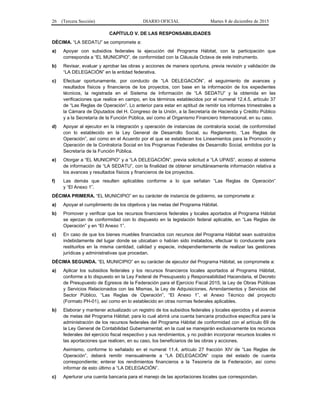 26 (Tercera Sección) DIARIO OFICIAL Martes 8 de diciembre de 2015
CAPÍTULO V. DE LAS RESPONSABILIDADES
DÉCIMA. “LA SEDATU” se compromete a:
a) Apoyar con subsidios federales la ejecución del Programa Hábitat, con la participación que
corresponda a “EL MUNICIPIO”, de conformidad con la Cláusula Octava de este instrumento.
b) Revisar, evaluar y aprobar las obras y acciones de manera oportuna, previa revisión y validación de
“LA DELEGACIÓN” en la entidad federativa.
c) Efectuar oportunamente, por conducto de “LA DELEGACIÓN”, el seguimiento de avances y
resultados físicos y financieros de los proyectos, con base en la información de los expedientes
técnicos, la registrada en el Sistema de Información de “LA SEDATU” y la obtenida en las
verificaciones que realice en campo, en los términos establecidos por el numeral 12.4.5, artículo 37
de “Las Reglas de Operación”. Lo anterior para estar en aptitud de remitir los informes trimestrales a
la Cámara de Diputados del H. Congreso de la Unión, a la Secretaría de Hacienda y Crédito Público
y a la Secretaría de la Función Pública, así como al Organismo Financiero Internacional, en su caso.
d) Apoyar al ejecutor en la integración y operación de instancias de contraloría social, de conformidad
con lo establecido en la Ley General de Desarrollo Social, su Reglamento, “Las Reglas de
Operación”, así como en el Acuerdo por el que se establecen los Lineamientos para la Promoción y
Operación de la Contraloría Social en los Programas Federales de Desarrollo Social, emitidos por la
Secretaría de la Función Pública.
e) Otorgar a “EL MUNICIPIO” y a “LA DELEGACIÓN”, previa solicitud a “LA UPAIS”, acceso al sistema
de información de “LA SEDATU”, con la finalidad de obtener simultáneamente información relativa a
los avances y resultados físicos y financieros de los proyectos.
f) Las demás que resulten aplicables conforme a lo que señalan “Las Reglas de Operación”
y “El Anexo 1”.
DÉCIMA PRIMERA. “EL MUNICIPIO” en su carácter de instancia de gobierno, se compromete a:
a) Apoyar el cumplimiento de los objetivos y las metas del Programa Hábitat.
b) Promover y verificar que los recursos financieros federales y locales aportados al Programa Hábitat
se ejerzan de conformidad con lo dispuesto en la legislación federal aplicable, en “Las Reglas de
Operación” y en “El Anexo 1”.
c) En caso de que los bienes muebles financiados con recursos del Programa Hábitat sean sustraídos
indebidamente del lugar donde se ubicaban o habían sido instalados, efectuar lo conducente para
restituirlos en la misma cantidad, calidad y especie, independientemente de realizar las gestiones
jurídicas y administrativas que procedan.
DÉCIMA SEGUNDA. “EL MUNICIPIO” en su carácter de ejecutor del Programa Hábitat, se compromete a:
a) Aplicar los subsidios federales y los recursos financieros locales aportados al Programa Hábitat,
conforme a lo dispuesto en la Ley Federal de Presupuesto y Responsabilidad Hacendaria, el Decreto
de Presupuesto de Egresos de la Federación para el Ejercicio Fiscal 2015, la Ley de Obras Públicas
y Servicios Relacionados con las Mismas, la Ley de Adquisiciones, Arrendamientos y Servicios del
Sector Público, “Las Reglas de Operación”, “El Anexo 1”, el Anexo Técnico del proyecto
(Formato PH-01), así como en lo establecido en otras normas federales aplicables.
b) Elaborar y mantener actualizado un registro de los subsidios federales y locales ejercidos y el avance
de metas del Programa Hábitat; para lo cual abrirá una cuenta bancaria productiva específica para la
administración de los recursos federales del Programa Hábitat de conformidad con el artículo 69 de
la Ley General de Contabilidad Gubernamental; en la cual se manejarán exclusivamente los recursos
federales del ejercicio fiscal respectivo y sus rendimientos, y no podrán incorporar recursos locales ni
las aportaciones que realicen, en su caso, los beneficiarios de las obras y acciones.
Asimismo, conforme lo señalado en el numeral 11.4, artículo 27 fracción XIV de “Las Reglas de
Operación”, deberá remitir mensualmente a “LA DELEGACIÓN” copia del estado de cuenta
correspondiente; enterar los rendimientos financieros a la Tesorería de la Federación, así como
informar de esto último a “LA DELEGACIÓN”.
c) Aperturar una cuenta bancaria para el manejo de las aportaciones locales que correspondan.
 