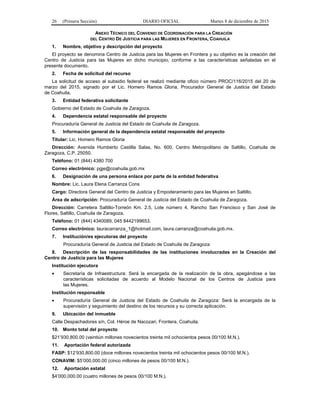 26 (Primera Sección) DIARIO OFICIAL Martes 8 de diciembre de 2015
ANEXO TÉCNICO DEL CONVENIO DE COORDINACIÓN PARA LA CREACIÓN
DEL CENTRO DE JUSTICIA PARA LAS MUJERES EN FRONTERA, COAHUILA
1. Nombre, objetivo y descripción del proyecto
El proyecto se denomina Centro de Justicia para las Mujeres en Frontera y su objetivo es la creación del
Centro de Justicia para las Mujeres en dicho municipio, conforme a las características señaladas en el
presente documento.
2. Fecha de solicitud del recurso
La solicitud de acceso al subsidio federal se realizó mediante oficio número PROC/116/2015 del 20 de
marzo del 2015, signado por el Lic. Homero Ramos Gloria, Procurador General de Justicia del Estado
de Coahuila.
3. Entidad federativa solicitante
Gobierno del Estado de Coahuila de Zaragoza.
4. Dependencia estatal responsable del proyecto
Procuraduría General de Justicia del Estado de Coahuila de Zaragoza.
5. Información general de la dependencia estatal responsable del proyecto
Titular: Lic. Homero Ramos Gloria
Dirección: Avenida Humberto Castilla Salas, No. 600, Centro Metropolitano de Saltillo, Coahuila de
Zaragoza, C.P. 25050.
Teléfono: 01 (844) 4380 700
Correo electrónico: pgje@coahuila.gob.mx
6. Designación de una persona enlace por parte de la entidad federativa
Nombre: Lic. Laura Elena Carranza Cons
Cargo: Directora General del Centro de Justicia y Empoderamiento para las Mujeres en Saltillo.
Área de adscripción: Procuraduría General de Justicia del Estado de Coahuila de Zaragoza.
Dirección: Carretera Saltillo-Torreón Km. 2.5, Lote número 4, Rancho San Francisco y San José de
Flores, Saltillo, Coahuila de Zaragoza.
Teléfono: 01 (844) 4340089, 045 8442199653.
Correo electrónico: lauracarranza_1@hotmail.com, laura.carranza@coahuila.gob.mx.
7. Institución/es ejecutoras del proyecto
Procuraduría General de Justicia del Estado de Coahuila de Zaragoza
8. Descripción de las responsabilidades de las instituciones involucradas en la Creación del
Centro de Justicia para las Mujeres
Institución ejecutora
• Secretaría de Infraestructura: Será la encargada de la realización de la obra, apegándose a las
características solicitadas de acuerdo al Modelo Nacional de los Centros de Justicia para
las Mujeres.
Institución responsable
• Procuraduría General de Justicia del Estado de Coahuila de Zaragoza: Será la encargada de la
supervisión y seguimiento del destino de los recursos y su correcta aplicación.
9. Ubicación del inmueble
Calle Despachadores s/n, Col. Héroe de Nacozari, Frontera, Coahuila.
10. Monto total del proyecto
$21’930,800.00 (veintiún millones novecientos treinta mil ochocientos pesos 00/100 M.N.).
11. Aportación federal autorizada
FASP: $12’930,800.00 (doce millones novecientos treinta mil ochocientos pesos 00/100 M.N.).
CONAVIM: $5’000,000.00 (cinco millones de pesos 00/100 M.N.).
12. Aportación estatal
$4’000,000.00 (cuatro millones de pesos 00/100 M.N.).
 