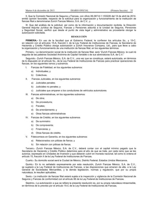 Martes 8 de diciembre de 2015 DIARIO OFICIAL (Primera Sección) 33
II. Que la Comisión Nacional de Seguros y Fianzas, con oficio 06-367-II-1.1/03226 del 14 de abril de 2014,
emitió opinión favorable, respecto de la solicitud para la organización y funcionamiento de la institución de
fianzas filial a denominarse Zurich Fianzas México, S.A. de C.V., y
III. Que del análisis de la solicitud, así como de la información y documentación recibida, la Dirección
General Adjunta Jurídica de Seguros, Fianzas y Pensiones adscrita a la Unidad de Seguros, Pensiones
y Seguridad Social, verificó que desde el punto de vista legal y administrativo es procedente otorgar la
autorización solicitada.
RESOLUCIÓN
PRIMERA.- En uso de la facultad que al Gobierno Federal, le confieren los artículos 5o., y 15-C,
en relación con el artículos 15-A, fracción I, de la Ley Federal de Instituciones de Fianzas, la Secretaría de
Hacienda y Crédito Público otorga autorización a Zurich Insurance Company, Ltd., para que lleve a cabo
la organización y funcionamiento de una institución de fianzas filial, en los siguientes términos:
Primero.- La denominación social de la institución de fianzas filial, será “Zurich Fianzas México, la cual irá
seguida de las palabras Sociedad Anónima de Capital Variable o de sus abreviaturas S.A. de C.V.”
Segundo.- Zurich Fianzas México, S.A. de C.V., una vez que se constituya, estará autorizada, en términos
de lo dispuesto en el artículo 5o., de la Ley Federal de Instituciones de Fianzas para practicar operaciones de
fianzas, en los siguientes ramos y subramos:
I. Fianzas de Fidelidad, en los siguientes subramos:
a) Individuales; y
b) Colectivas.
II. Fianzas Judiciales, en los siguientes subramos:
a) Judiciales penales;
b) Judiciales no penales; y
c) Judiciales que amparen a los conductores de vehículos automotores
III. Fianzas administrativas, en los siguientes subramos:
a) De obra;
b) De proveeduría;
c) Fiscales;
d) De arrendamiento; y
e) Otras fianzas administrativas
IV. Fianzas de Crédito, en los siguientes subramos:
a) De suministro:
b) De compraventa;
c) Financieras; y
d) Otras fianzas de crédito.
V. Fideicomisos en Garantía, en los siguientes subramos:
a) Relacionados con pólizas de fianza; y
b) Sin relación con pólizas de fianza.
Tercero.- Zurich Fianzas México, S.A. de C.V., deberá contar con el capital mínimo pagado que la
Secretaría de Hacienda y Crédito Público determine para el año de que se trate, por cada ramo que se les
autoriza, expresado en Unidades de Inversión y que deberán cubrir en moneda nacional, tal como lo ordena el
artículo 15, fracción II de la Ley Federal de Instituciones de Fianzas.
Cuarto.- Su domicilio social será la Ciudad de México, Distrito Federal, Estados Unidos Mexicanos.
Quinto.- En lo no señalado expresamente por esta resolución, Zurich Fianzas México, S.A. de C.V.,
se sujetará a la Ley Federal de Instituciones de Fianzas, a las disposiciones que emanen de ella, a la Ley
General de Sociedades Mercantiles, y la demás legislación, normas y regulación, que por su propia
naturaleza, le resulten aplicables.
Sexto.- La institución de fianzas filial estará sujeta a la inspección y vigilancia de la Comisión Nacional de
Seguros y Fianzas de conformidad con el artículo 66 de la Ley Federal de Instituciones de Fianzas.
Séptimo.- La autorización a que se refiere la presente resolución es, por su propia naturaleza intrasmisible,
en términos de lo previsto por el artículo 15-C de la Ley Federal de Instituciones de Fianzas.
 