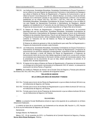 Martes 8 de diciembre de 2015 DIARIO OFICIAL (Primera Sección) 39
“39.5.16. Las Instituciones, Sociedades Mutualistas, Sociedades Controladoras de Grupos Financieros a
que se refiere la Ley para Regular las Agrupaciones Financieras e Intermediarios de Reaseguro
que utilicen el Sistema de Planes de Regularización y Programas de Autocorrección a que se
refiere la fracción V de la Disposición 39.1.8., deberán efectuar, vía remota, a través de Internet,
el llenado de la información prevista en las presentes Disposiciones conforme a los formatos
establecidos en los Anexos 39.5.16-a, 39.5.16-b y 39.5.16-c. Para ello, las Instituciones,
Sociedades Mutualistas, Sociedades Controladoras de Grupos Financieros a que se refiere la
Ley para Regular las Agrupaciones Financieras e Intermediarios de Reaseguro, deberán
apegarse a lo establecido en el “Instructivo de Uso del Sistema de Planes de Regularización y
Programas de Autocorrección”, el cual estará disponible en la Página Web de la Comisión.
“39.5.17. El Sistema de Planes de Regularización y Programas de Autocorrección se encontrará
disponible para que las Instituciones, Sociedades Mutualistas, Sociedades Controladoras de
Grupos Financieros e Intermediarios de Reaseguro puedan realizar el envío de la información
señalada en las presentes Disposiciones. Para el uso del Sistema de Planes de Regularización
y Programas de Autocorrección, dichas entidades deberán contar con el registro de un usuario
conforme al “Instructivo de Uso del Sistema de Planes de Regularización y Programas
de Autocorrección”.
El Sistema de referencia generará un folio de identificación para cada Plan de Regularización o
Programa de Autocorrección enviado a esta Comisión.
“39.5.18 Las Instituciones, Sociedades Mutualistas, Sociedades Controladoras de Grupos Financieros e
Intermediarios de Reaseguro deberán presentar los Planes de Regularización y Programas de
autocorrección con las firmas autógrafas correspondientes, conteniendo el folio de identificación
del envío efectuado a través del Sistema de Planes de Regularización y Programas de
Autocorrección dentro de los cinco días hábiles siguientes al citado envío, ya que de lo contrario
se considerará como desechada la información remitida a través del mencionado sistema. Para
la presentación de los documentos de que se trata, deberá atenderse a lo previsto en el
Capítulo 39.6. de estas Disposiciones.
“39.5.19. El ingreso de los datos al Sistema de Planes de Regularización y Programas de Autocorrección
y la entrega de la información mencionada en la Disposición 39.5.18. anterior, no presupone la
autorización de dichos Planes y Programas.”
QUINTA.- Se modifica la “Relación de Anexos” de la Circular Única de Seguros y Fianzas para adicionar
los Anexos 39.5.16-a, 39.5.16-b y 39.5.16-c, quedando de la siguiente manera:
“RELACIÓN DE ANEXOS
DE LA CIRCULAR ÚNICA DE SEGUROS Y FIANZAS
…
39.5.16-a Formato para el envío de los Planes de Regularización a que se refiere el artículo 320 de la Ley
de Instituciones de Seguros y de Fianzas.
39.5.16-b Formato para el envío de los Planes de Regularización a que se refiere el artículo 321 de la Ley
de Instituciones de Seguros y de Fianzas.
39.5.16-c Formato para el envío de los Programas de Autocorrección a que se refiere el artículo 322 de la
Ley de Instituciones de Seguros y de Fianzas.
…
TRANSITORIA
ÚNICA.- La presente Circular Modificatoria entrará en vigor al día siguiente de su publicación en el Diario
Oficial de la Federación.
Lo anterior se hace de su conocimiento, con fundamento en los artículos 366, fracción II, y 372, fracción
VI, de la Ley de Instituciones de Seguros y de Fianzas.
Atentamente
Sufragio Efectivo. No Reelección.
México, D.F., 23 de noviembre de 2015.- La Presidenta de la Comisión Nacional de Seguros y Fianzas,
Norma Alicia Rosas Rodríguez.- Rúbrica.
 