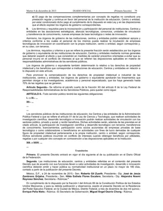 Martes 8 de diciembre de 2015 DIARIO OFICIAL (Primera Sección) 79
e) El pago de las compensaciones complementarias por concepto de regalías no constituirá una
prestación regular y continua en favor del personal de la institución de educación, Centro o entidad,
por estar condicionado dicho pago al cumplimiento de lo dispuesto en esta Ley y en las disposiciones
que al efecto expidan los órganos de gobierno correspondientes.
II. Los términos y requisitos para la incorporación y participación del personal de instituciones, Centros y
entidades en las asociaciones estratégicas, alianzas tecnológicas, consorcios, unidades de vinculación
y transferencia de conocimiento, nuevas empresas de base tecnológica o redes de innovación.
Asimismo, los órganos de gobierno de las instituciones, centros y entidades podrán establecer apoyos y
criterios conforme a los cuales el personal de los mismos pueda realizar la incubación de empresas
tecnológicas de innovación en coordinación con la propia institución, centro o entidad, según corresponda y,
en su caso, con terceros.
Los términos, requisitos y criterios a que se refiere la presente fracción serán establecidos por los órganos
de gobierno o equivalente de las instituciones de educación, Centros y entidades mediante normas generales
que deberán expedir al efecto y que consistirán en medidas de carácter preventivo orientadas a evitar que su
personal incurra en el conflicto de intereses al que se refieren las disposiciones aplicables en materia de
responsabilidades administrativas de los servidores públicos.
Los órganos de gobierno o equivalente también determinarán lo relativo a los derechos de propiedad
intelectual y los beneficios que correspondan a instituciones de educación, Centros y entidades en relación a
lo dispuesto en este artículo.
Para promover la comercialización de los derechos de propiedad intelectual e industrial de las
instituciones, centros y entidades, los órganos de gobierno o equivalente aprobarán los lineamientos que
permitan otorgar a los investigadores, académicos y personal especializado, que los haya generado hasta
70% de las regalías que se generen.
Artículo Segundo.- Se reforma el párrafo cuarto de la fracción XII del artículo 8 de la Ley Federal de
Responsabilidades Administrativas de los Servidores Públicos, para quedar como sigue:
ARTÍCULO 8.- Todo servidor público tendrá las siguientes obligaciones:
I.- a XI.- ...
XII.- ...
...
...
Los servidores públicos de las instituciones de educación, los Centros y las entidades de la Administración
Pública Federal a que se refiere el artículo 51 de la Ley de Ciencia y Tecnología, que realicen actividades de
investigación científica, desarrollo tecnológico e innovación podrán realizar actividades de vinculación con los
sectores público, privado y social, y recibir beneficios. Dichas actividades serán, además de las previstas en el
citado artículo, la participación de investigación científica y desarrollo tecnológico con terceros; transferencia
de conocimiento; licenciamientos; participación como socios accionistas de empresas privadas de base
tecnológica o como colaboradores o beneficiarios en actividades con fines de lucro derivadas de cualquier
figura de propiedad intelectual perteneciente a la propia institución, centro o entidad, según corresponda.
Dichos servidores públicos incurrirán en conflicto de intereses cuando obtengan beneficios por utilidades,
regalías o por cualquier otro concepto en contravención a las disposiciones aplicables en la Institución.
XIII. a XXIV. ...
...
Transitorios
Primero. El presente Decreto entrará en vigor el día siguiente al de su publicación en el Diario Oficial
de la Federación.
Segundo. Las instituciones de educación, centros y entidades referidas en el contenido del presente
Decreto que de acuerdo con sus funciones lleven a cabo actividades de investigación, desarrollo o innovación
científica deberán emitir y hacer pública su normatividad institucional en un plazo no mayor de 180 días,
contado a partir de la publicación del presente Decreto.
México, D.F., a 24 de noviembre de 2015.- Sen. Roberto Gil Zuarth, Presidente.- Dip. José de Jesús
Zambrano Grijalva, Presidente.- Sen. Hilda Esthela Flores Escalera, Secretaria.- Dip. Alejandra Noemí
Reynoso Sánchez, Secretaria.- Rúbricas."
En cumplimiento de lo dispuesto por la fracción I del Artículo 89 de la Constitución Política de los Estados
Unidos Mexicanos, y para su debida publicación y observancia, expido el presente Decreto en la Residencia
del Poder Ejecutivo Federal, en la Ciudad de México, Distrito Federal, a tres de diciembre de dos mil quince.-
Enrique Peña Nieto.- Rúbrica.- El Secretario de Gobernación, Miguel Ángel Osorio Chong.- Rúbrica.
 