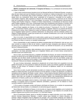 82 (Primera Sección) DIARIO OFICIAL Martes 8 de diciembre de 2015
SEXTO. Contestación de la demanda. El Congreso de Oaxaca, en su contestación de demanda señaló,
en síntesis, lo siguiente:
1. Que si bien el artículo tercero transitorio de la Ley General del Servicio Profesional Docente, concede un
plazo de seis meses para que los Estados armonicen su normativa en materia de educación a la Ley General
de la Materia, el mencionado plazo resulta insuficiente, puesto que en el caso de Oaxaca, debido a que el
estado tiene una composición étnica plural, sustentada en la presencia y diversidad de los pueblos y
comunidades indígenas, debe respetarse el derecho de la libre determinación y autonomía de los mismos,
pues así lo garantiza el artículo 2° de la Carta Magna, el convenio 169 de la Organización Internacional del
Trabajo sobre Pueblos Indígenas y Tribales en Países Independientes y la Declaración de Naciones Unidas
sobre Pueblos Indígenas; por lo que, el demandado aduce que considerando esos factores, la emisión de la
ley educativa, deberá ser emitida con pleno respeto a los derechos de los pueblos indígenas de esa ciudad.
Que el Poder Legislativo de Oaxaca, no ha violado los artículos 3° fracciones III, VII y VIII; 73, fracción
XXV y 133 del Pacto Federal, puesto que al haber expedido el legislador federal la Ley General del Servicio
Profesional de Carrera, tiene incidencia en todos los órdenes jurídicos que integran la Federación, es decir,
que el legislador federal ejercitó la potestad distribuidora de atribuciones entre las entidades políticas que
integran el Estado Mexicano, puesto que se derivó de un mandato Constitucional, con lo cual, no se desvirtúa
la estructura del sistema federal.
Que no es cierto, lo argumentado por la parte actora, puesto que en el supuesto caso, de que se haya
infringido el artículo tercero transitorio de la Ley General del Servicio Profesional Docente, la temporalidad que
en el mismo se indica, no nace en un mandato constitucional.
Que su representada no está invadiendo las esferas competenciales de la Federación, toda vez que, en el
caso concreto se reclama la falta de dar tramite y expedir las leyes necesarias para adecuar el sistema
educativo local a lo dispuesto por la Constitución General, Ley General de Educación y la Ley General del
Servicio Profesional Docente.
Que la armonización legislativa, debe entenderse como el proceso mediante el cual el derecho local debe
asemejarse a las bases generales fijadas por el legislador federal, pero al mismo tiempo conservando la
identidad propia como derecho local.
Que es cierto, que el Poder Ejecutivo y Legislativo del Estado de Oaxaca, de manera consensada inició el
proceso de reforma de la Ley Estatal de Educación; sin embargo, el poder demandado arguye que el tiempo
concedido para tal efecto resulta insuficiente dada la composición étnica plural de ese Estado, puesto que
deben respetarse los derechos de los pueblos y comunidades indígenas, que contempla el artículo 2º de la
Constitución Política de los Estados Unidos Mexicanos.
Sin que el retraso demandado, represente la desatención de la fecha límite de la expedición de la ley
estatal armonizada con la ley general en materia de educación; puesto que el Poder Legislativo del estado de
Oaxaca, en todo tiempo ha mostrado el interés de armonizar la legislación estatal con los estándares
constitucionales.
Que si bien es cierto, la parte demandada incumplió con el plazo de seis meses para emitir la regulación
estatal en materia educativa, la cual será armónica con la ley general, no implica una afectación a la esfera de
competencia de los órganos del Estado, aunado –aduce- a que el sistema educativo federal surtirá todos sus
efectos hasta el próximo año; asimismo, reitera que el supra citado plazo es insuficiente para legislar sobre la
materia, sobre todo, por el grado de complejidad del territorio, debido a las características plurietnicas que
predominan en Oaxaca, puesto que se conforma por un aproximado de dieciséis grupos étnicos.
Que el retraso para legislar sobre la materia a nivel estatal, atiende a la mencionada pluralidad étnica; sin
embargo, el Congreso local se encuentra realizando actividades y gestiones a fin de elaborar el marco
normativo estatal en materia educativa.
2. Por su parte, el Consejero Jurídico del Gobierno del Estado de Oaxaca, en su carácter de representante
del Gobernador del ese Estado, en contestación a la demanda arguyó lo siguiente:
Que el Ejecutivo del Estado de Oaxaca, no ha incurrido en ninguna omisión legislativa, por el contrario ha
dado cumplimiento a las disposiciones constitucionales, en especial en lo que respecta a la consulta de los
pueblos indígenas que se prevé en los artículos 1º y 2º del Pacto Federal.
Que el Constituyente Federal, ejerció su facultad de legislar en materia educativa, por lo que, modificó y
adicionó diversas disposiciones federales, y expidió nuevas leyes federales en materia educativa; sin
embargo, delegó al legislativo local la obligación de consultar a las comunidades indígenas que habitan en
Oaxaca, puesto que el inciso b) del artículo 2 de la Carta Magna, establece los entes jurídicos que tienen la
 